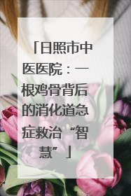 日照市中医医院：一根鸡骨背后的消化道急症救治“智慧”