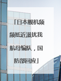 日本舰机频频抵近滋扰我航母编队，国防部回应