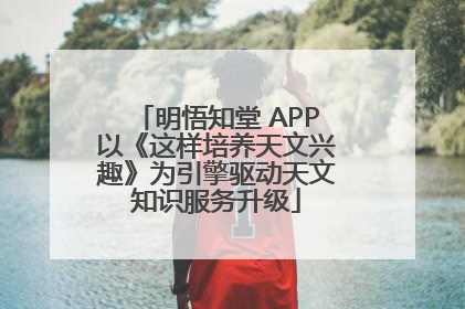 明悟知堂 APP以《这样培养天文兴趣》为引擎驱动天文知识服务升级