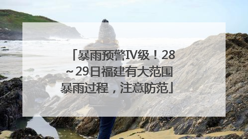 暴雨预警Ⅳ级！28～29日福建有大范围暴雨过程，注意防范