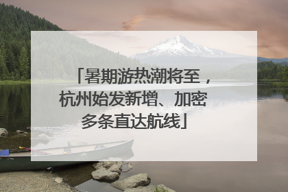 暑期游热潮将至，杭州始发新增、加密多条直达航线