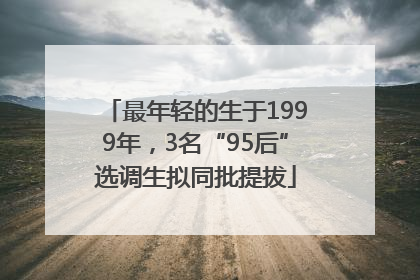 最年轻的生于1999年，3名“95后”选调生拟同批提拔