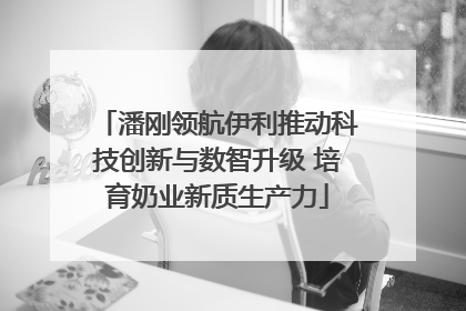 潘刚领航伊利推动科技创新与数智升级 培育奶业新质生产力