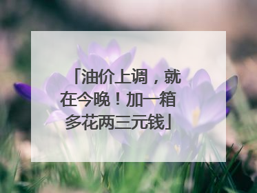 油价上调，就在今晚！加一箱多花两三元钱