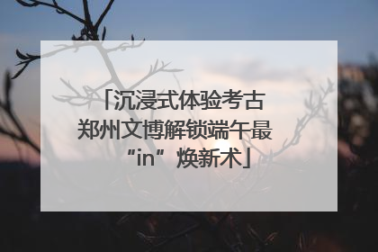 沉浸式体验考古 郑州文博解锁端午最“in”焕新术