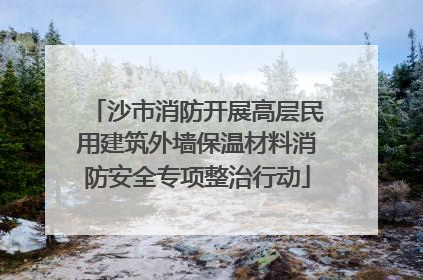 沙市消防开展高层民用建筑外墙保温材料消防安全专项整治行动