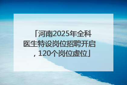 河南2025年全科医生特设岗位招聘开启，120个岗位虚位