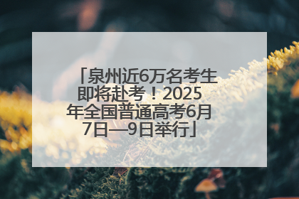 泉州近6万名考生即将赴考！2025年全国普通高考6月7日—9日举行