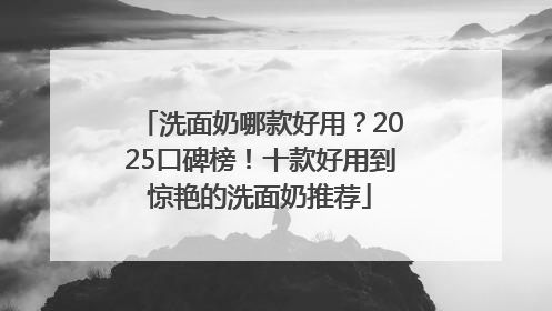 洗面奶哪款好用？2025口碑榜！十款好用到惊艳的洗面奶推荐
