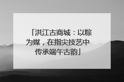 洪江古商城：以粽为媒，在指尖技艺中传承端午古韵