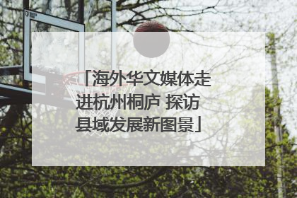 海外华文媒体走进杭州桐庐 探访县域发展新图景