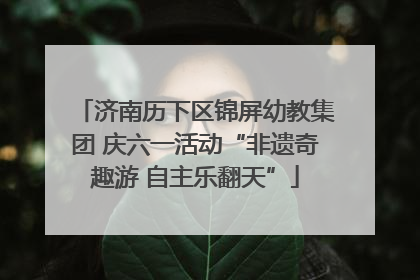 济南历下区锦屏幼教集团 庆六一活动“非遗奇趣游 自主乐翻天”