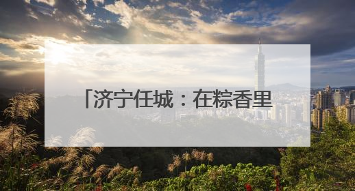 济宁任城：在粽香里遇见工会独家浪漫