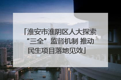 淮安市淮阴区人大探索“三全”监督机制 推动民生项目落地见效