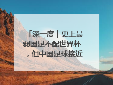深一度｜史上最弱国足不配世界杯，但中国足球接近触底反弹
