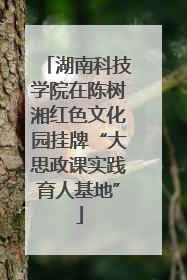 湖南科技学院在陈树湘红色文化园挂牌“大思政课实践育人基地”