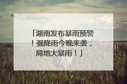湖南发布暴雨预警！强降雨今晚来袭，局地大暴雨！