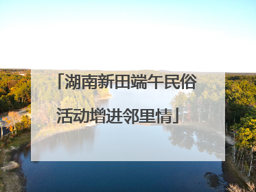 湖南新田端午民俗活动增进邻里情