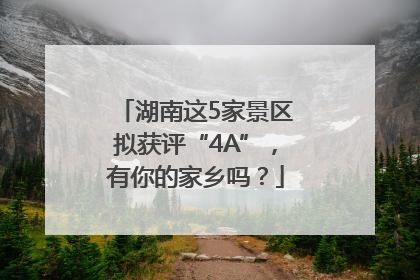 湖南这5家景区拟获评“4A”，有你的家乡吗？