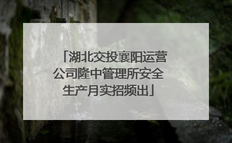 湖北交投襄阳运营公司隆中管理所安全生产月实招频出