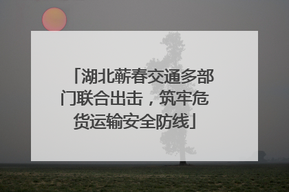 湖北蕲春交通多部门联合出击，筑牢危货运输安全防线