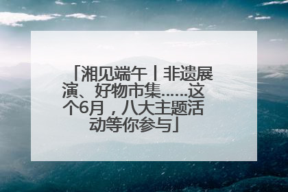 湘见端午丨非遗展演、好物市集……这个6月，八大主题活动等你参与