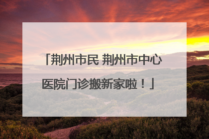 荆州市民 荆州市中心医院门诊搬新家啦！
