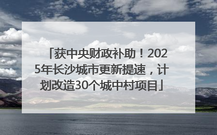 获中央财政补助！2025年长沙城市更新提速，计划改造30个城中村项目