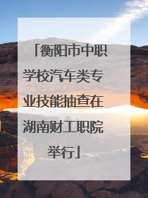 衡阳市中职学校汽车类专业技能抽查在湖南财工职院举行