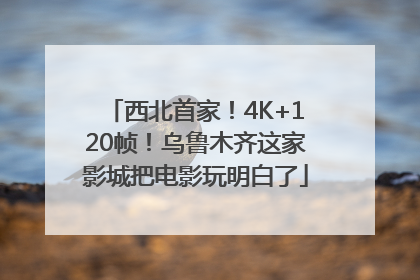 西北首家！4K+120帧！乌鲁木齐这家影城把电影玩明白了