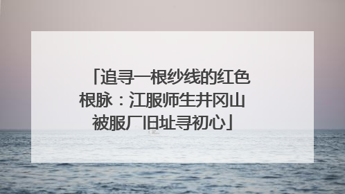 追寻一根纱线的红色根脉：江服师生井冈山被服厂旧址寻初心