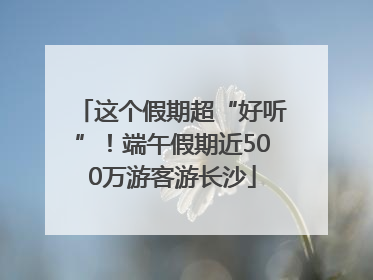 这个假期超“好听”！端午假期近500万游客游长沙
