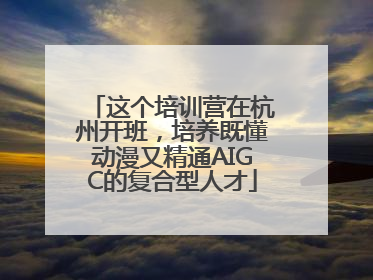 这个培训营在杭州开班，培养既懂动漫又精通AIGC的复合型人才