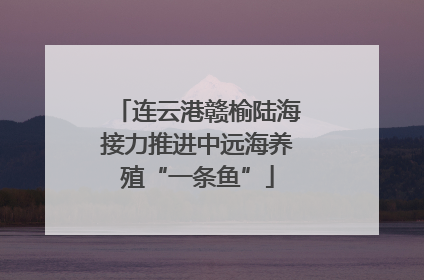 连云港赣榆陆海接力推进中远海养殖“一条鱼”