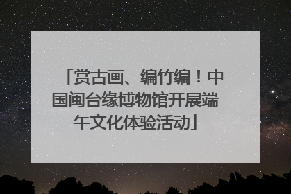赏古画、编竹编！中国闽台缘博物馆开展端午文化体验活动