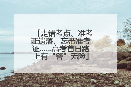 走错考点、准考证遗落、忘带准考证……高考首日路上有“警”无险