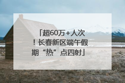 超60万+人次！长春新区端午假期“热”点四射