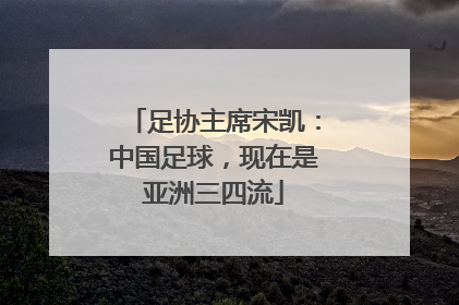 足协主席宋凯：中国足球，现在是亚洲三四流