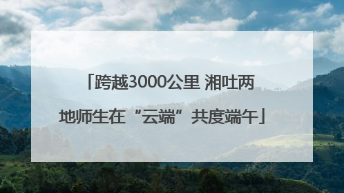 跨越3000公里 湘吐两地师生在“云端”共度端午