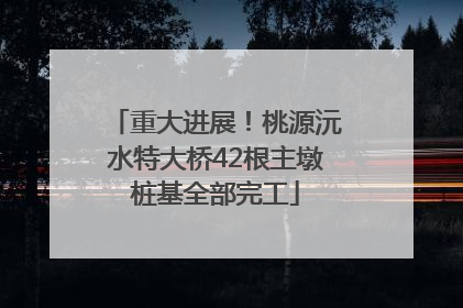 重大进展！桃源沅水特大桥42根主墩桩基全部完工