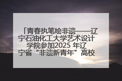 青春执笔绘非遗——辽宁石油化工大学艺术设计学院参加2025 年辽宁省“非遗新青年”高校优秀作品推荐活动