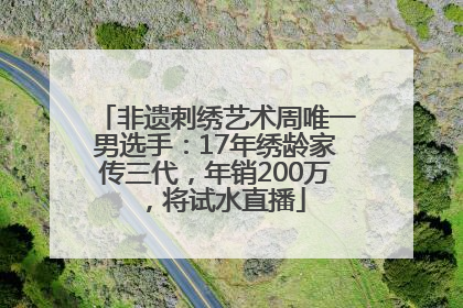 非遗刺绣艺术周唯一男选手：17年绣龄家传三代，年销200万，将试水直播