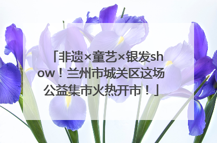 非遗×童艺×银发show！兰州市城关区这场公益集市火热开市！
