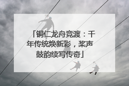 铜仁龙舟竞渡：千年传统焕新彩，桨声鼓韵续写传奇