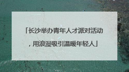 长沙举办青年人才派对活动，用浪漫吸引温暖年轻人