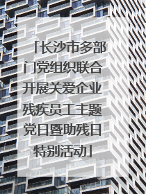 长沙市多部门党组织联合开展关爱企业残疾员工主题党日暨助残日特别活动