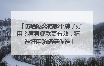 防晒隔离霜哪个牌子好用？看看哪款更有效，精选好用防晒等你选