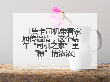 集卡司机带着家属传温情，这个端午“司机之家”里“粽”情浓浓