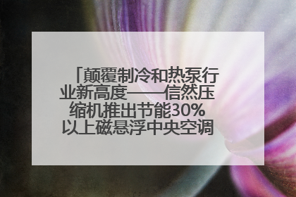 颠覆制冷和热泵行业新高度——信然压缩机推出节能30%以上磁悬浮中央空调和磁悬浮热泵