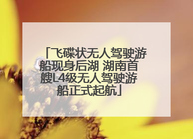飞碟状无人驾驶游船现身后湖 湖南首艘L4级无人驾驶游船正式起航